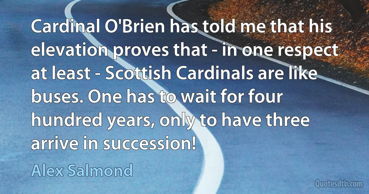 Cardinal O'Brien has told me that his elevation proves that - in one respect at least - Scottish Cardinals are like buses. One has to wait for four hundred years, only to have three arrive in succession! (Alex Salmond)