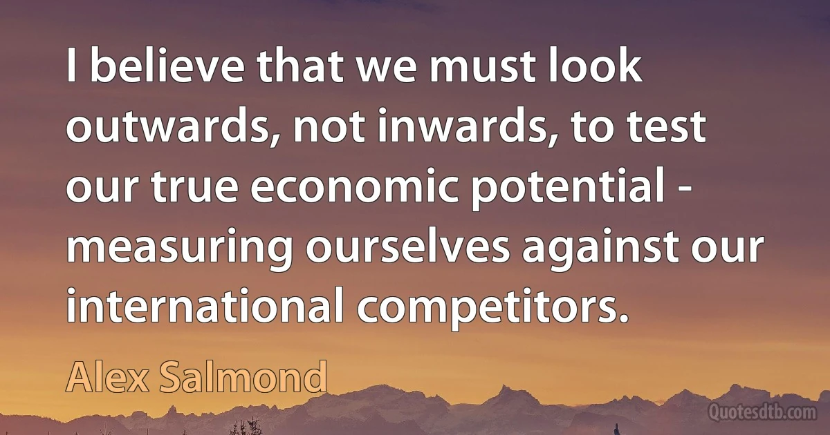 I believe that we must look outwards, not inwards, to test our true economic potential - measuring ourselves against our international competitors. (Alex Salmond)