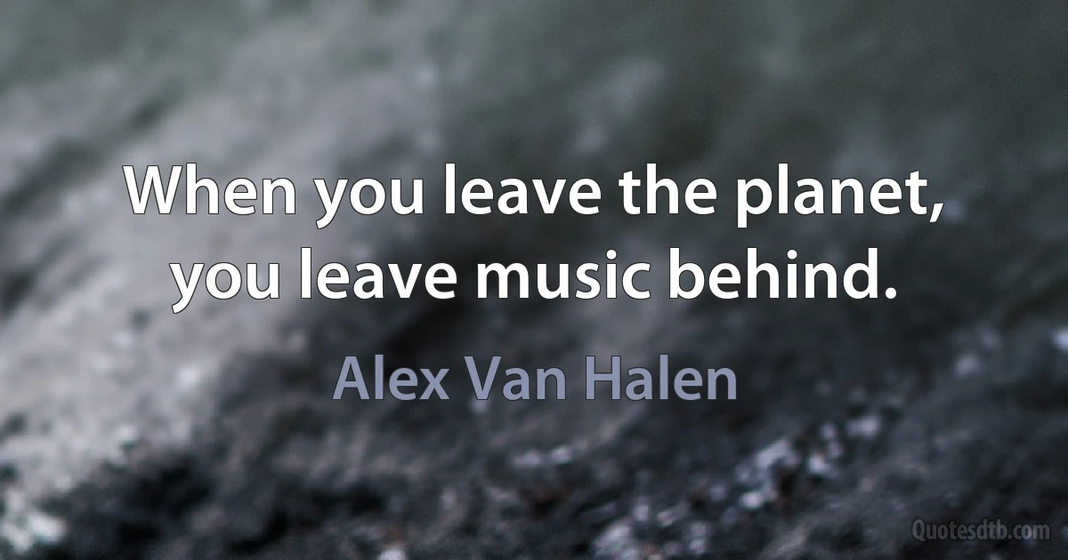 When you leave the planet, you leave music behind. (Alex Van Halen)