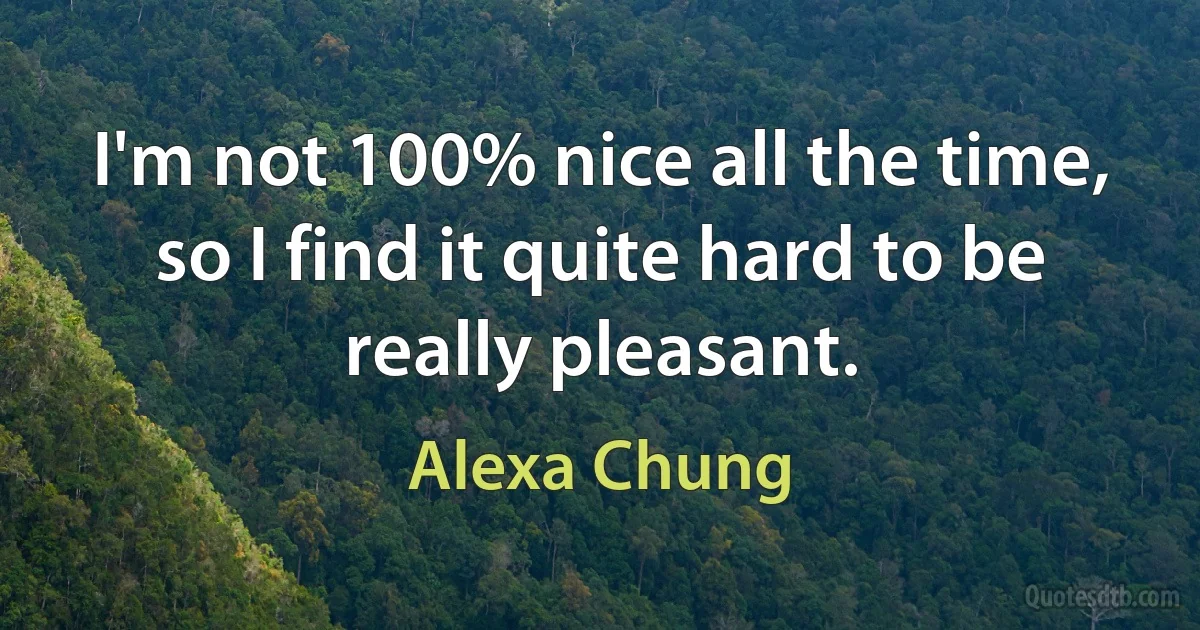 I'm not 100% nice all the time, so I find it quite hard to be really pleasant. (Alexa Chung)