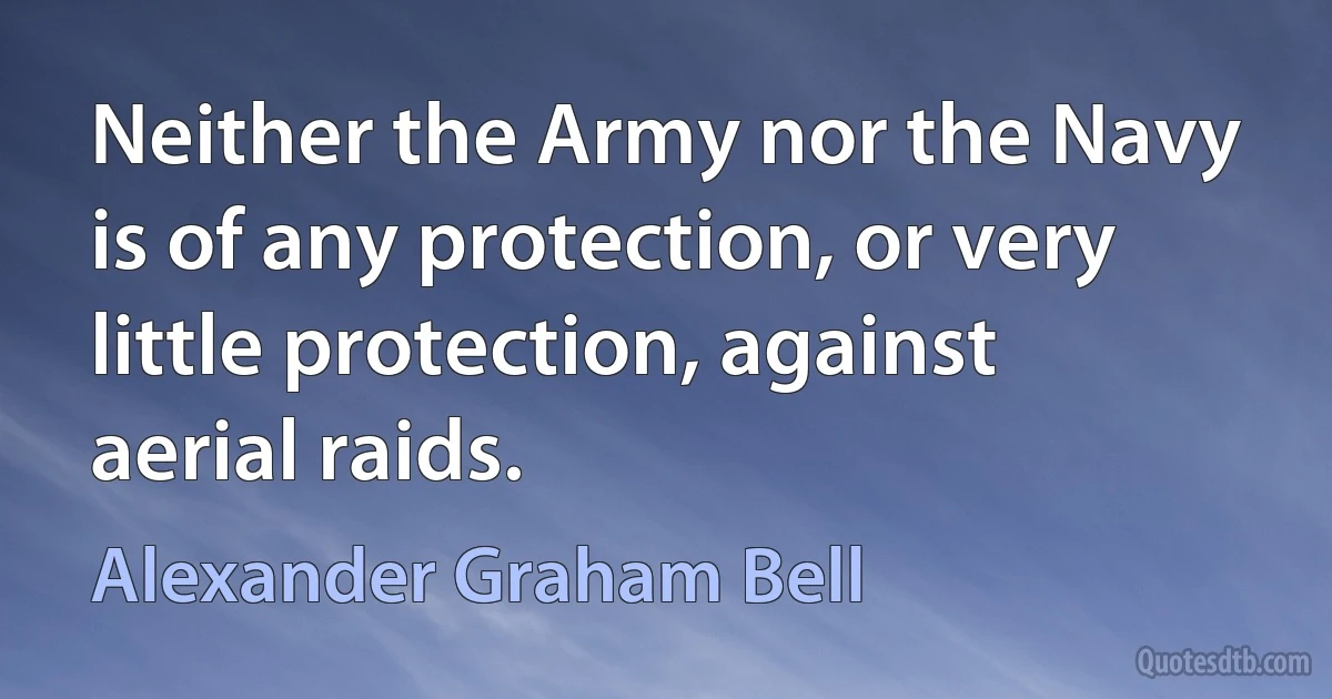 Neither the Army nor the Navy is of any protection, or very little protection, against aerial raids. (Alexander Graham Bell)