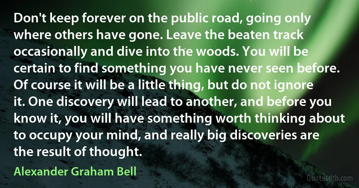 Don't keep forever on the public road, going only where others have gone. Leave the beaten track occasionally and dive into the woods. You will be certain to find something you have never seen before. Of course it will be a little thing, but do not ignore it. One discovery will lead to another, and before you know it, you will have something worth thinking about to occupy your mind, and really big discoveries are the result of thought. (Alexander Graham Bell)