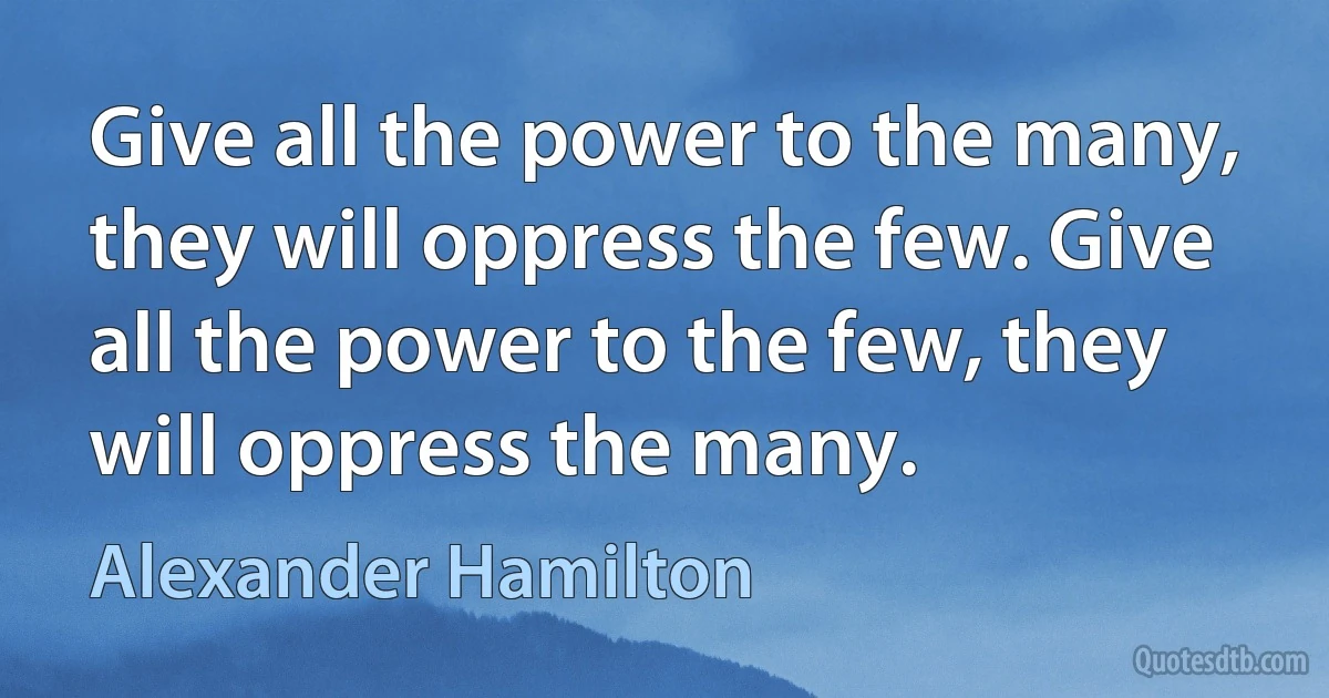 Give all the power to the many, they will oppress the few. Give all the power to the few, they will oppress the many. (Alexander Hamilton)