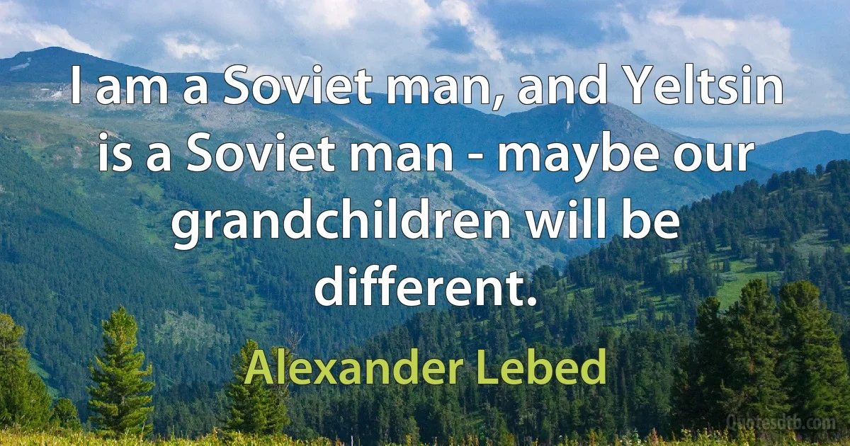 I am a Soviet man, and Yeltsin is a Soviet man - maybe our grandchildren will be different. (Alexander Lebed)