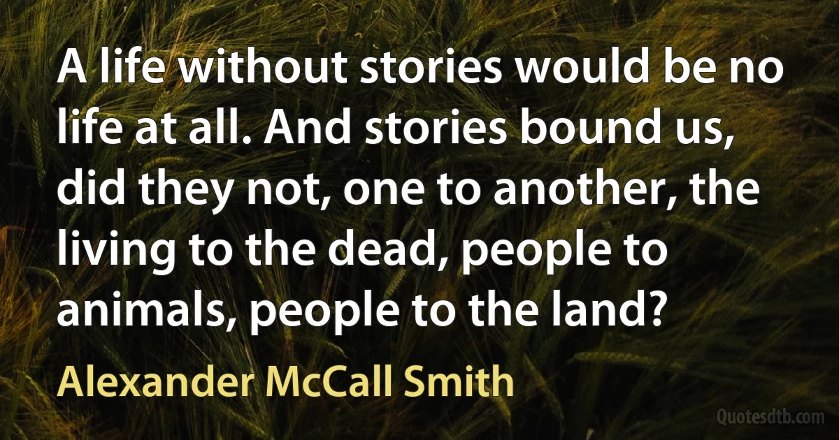 A life without stories would be no life at all. And stories bound us, did they not, one to another, the living to the dead, people to animals, people to the land? (Alexander McCall Smith)