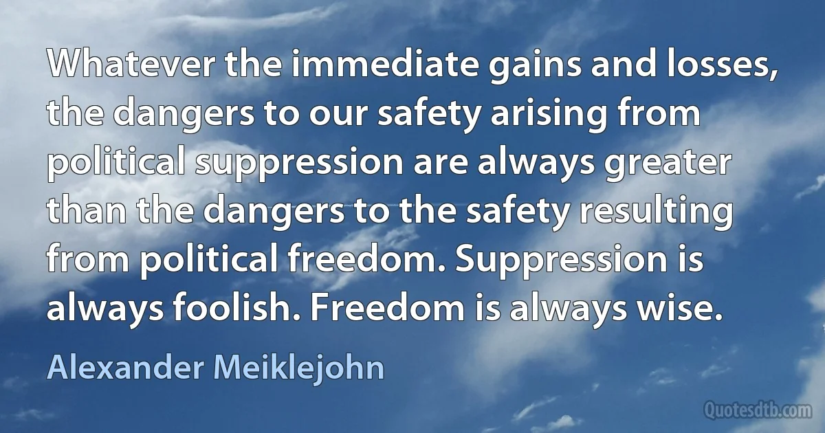 Whatever the immediate gains and losses, the dangers to our safety arising from political suppression are always greater than the dangers to the safety resulting from political freedom. Suppression is always foolish. Freedom is always wise. (Alexander Meiklejohn)