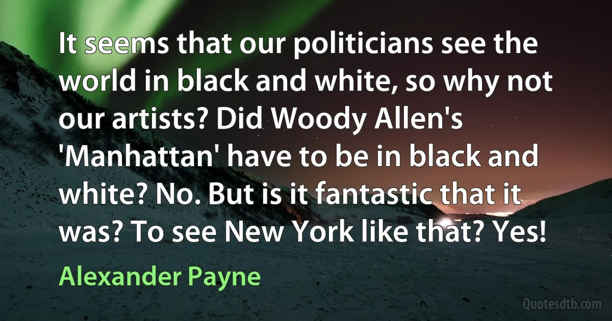 It seems that our politicians see the world in black and white, so why not our artists? Did Woody Allen's 'Manhattan' have to be in black and white? No. But is it fantastic that it was? To see New York like that? Yes! (Alexander Payne)