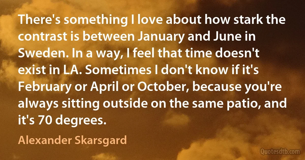 There's something I love about how stark the contrast is between January and June in Sweden. In a way, I feel that time doesn't exist in LA. Sometimes I don't know if it's February or April or October, because you're always sitting outside on the same patio, and it's 70 degrees. (Alexander Skarsgard)