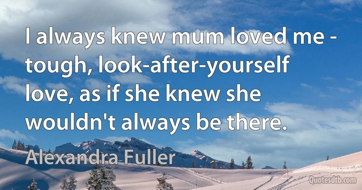 I always knew mum loved me - tough, look-after-yourself love, as if she knew she wouldn't always be there. (Alexandra Fuller)