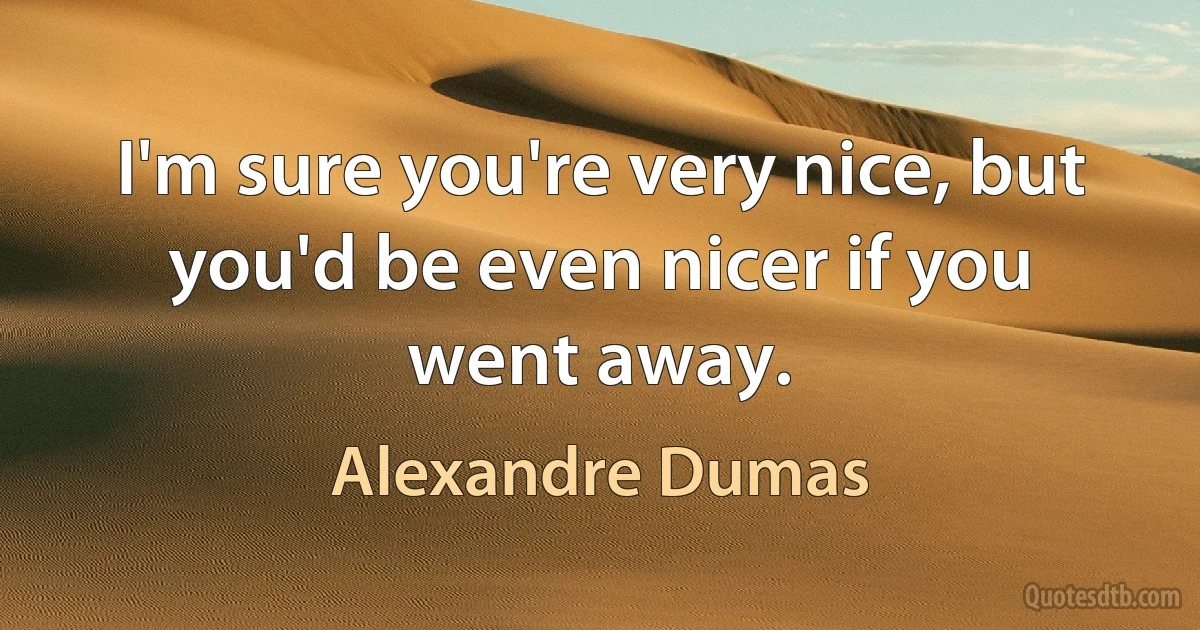 I'm sure you're very nice, but you'd be even nicer if you went away. (Alexandre Dumas)