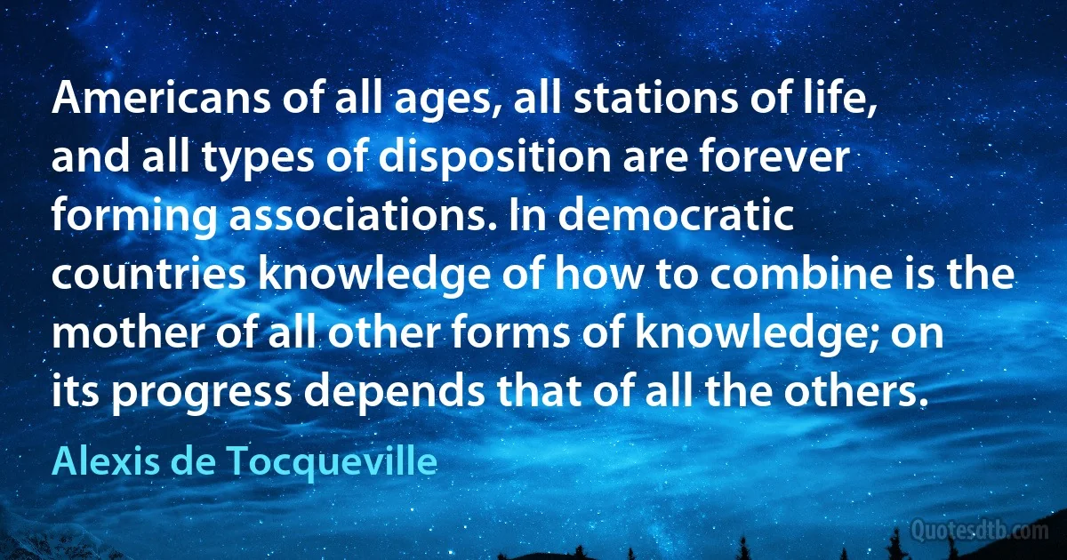 Americans of all ages, all stations of life, and all types of disposition are forever forming associations. In democratic countries knowledge of how to combine is the mother of all other forms of knowledge; on its progress depends that of all the others. (Alexis de Tocqueville)