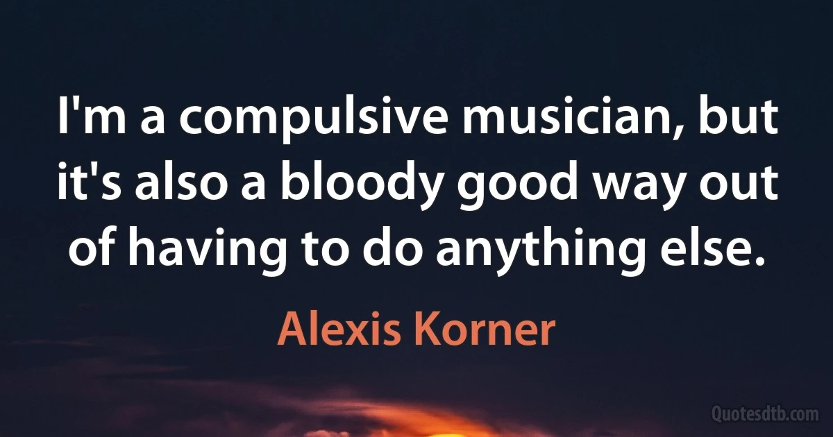 I'm a compulsive musician, but it's also a bloody good way out of having to do anything else. (Alexis Korner)