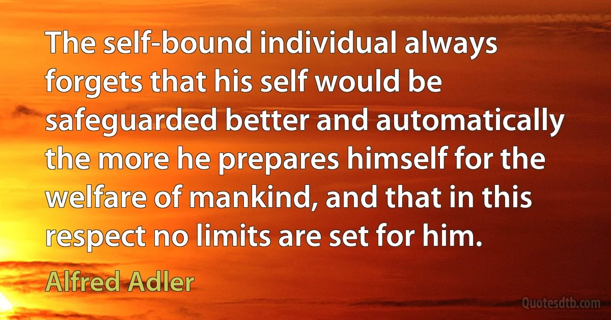 The self-bound individual always forgets that his self would be safeguarded better and automatically the more he prepares himself for the welfare of mankind, and that in this respect no limits are set for him. (Alfred Adler)