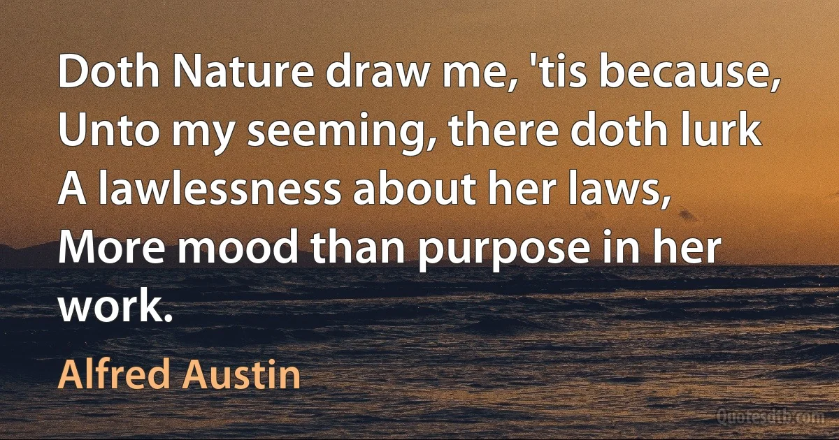 Doth Nature draw me, 'tis because,
Unto my seeming, there doth lurk
A lawlessness about her laws,
More mood than purpose in her work. (Alfred Austin)