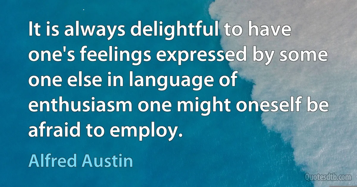 It is always delightful to have one's feelings expressed by some one else in language of enthusiasm one might oneself be afraid to employ. (Alfred Austin)