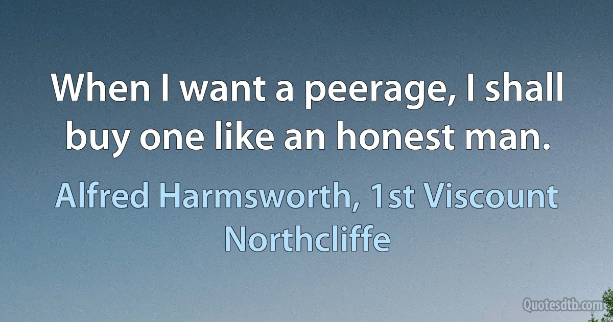 When I want a peerage, I shall buy one like an honest man. (Alfred Harmsworth, 1st Viscount Northcliffe)