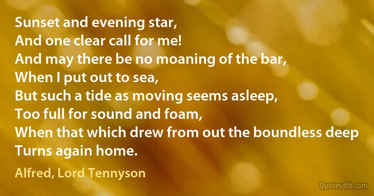 Sunset and evening star,
And one clear call for me!
And may there be no moaning of the bar,
When I put out to sea,
But such a tide as moving seems asleep,
Too full for sound and foam,
When that which drew from out the boundless deep
Turns again home. (Alfred, Lord Tennyson)