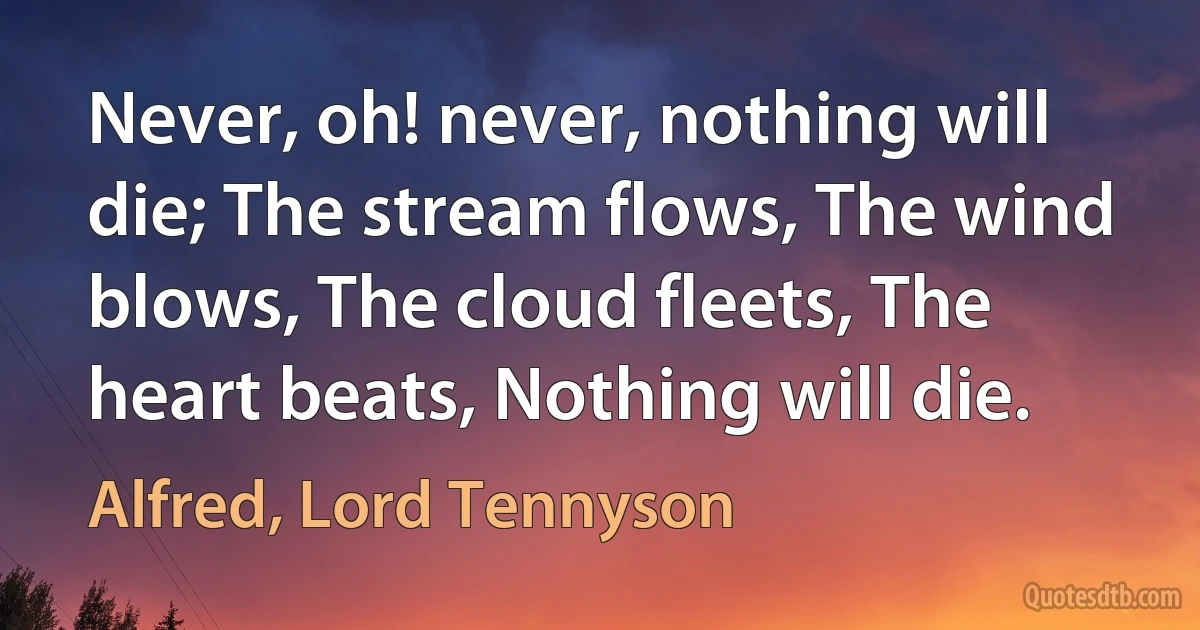 Never, oh! never, nothing will die; The stream flows, The wind blows, The cloud fleets, The heart beats, Nothing will die. (Alfred, Lord Tennyson)