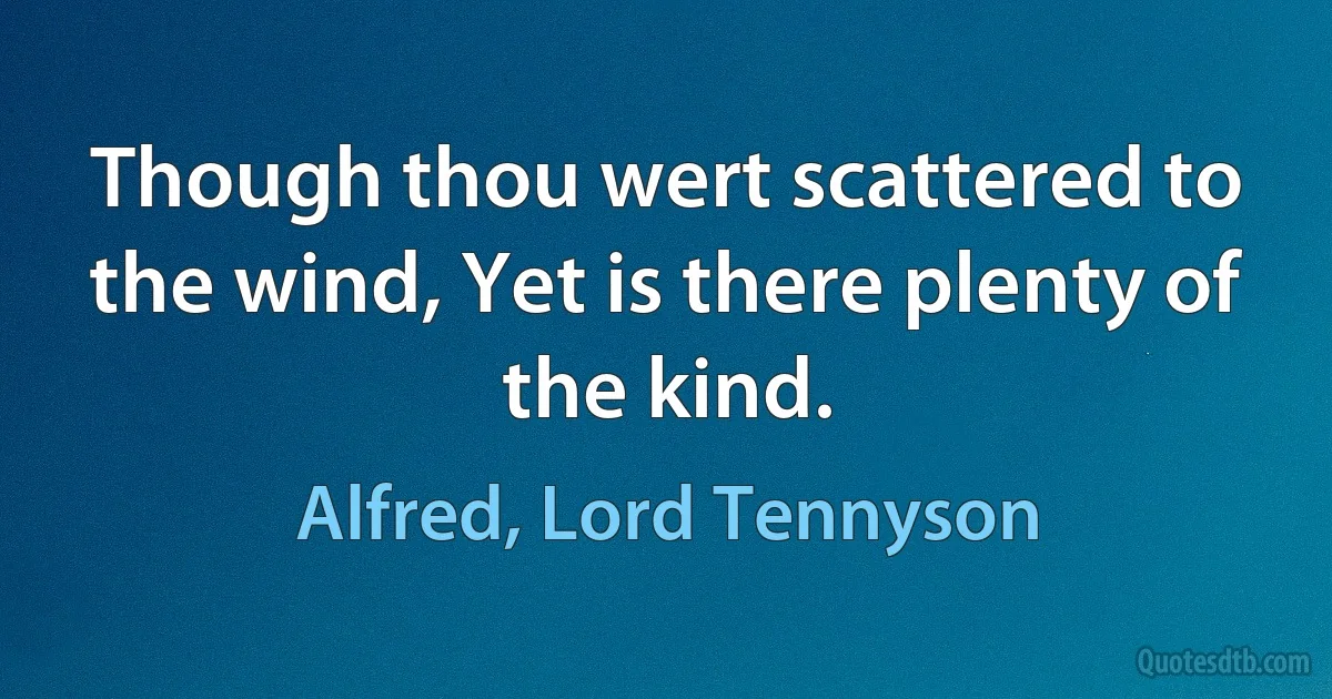 Though thou wert scattered to the wind, Yet is there plenty of the kind. (Alfred, Lord Tennyson)