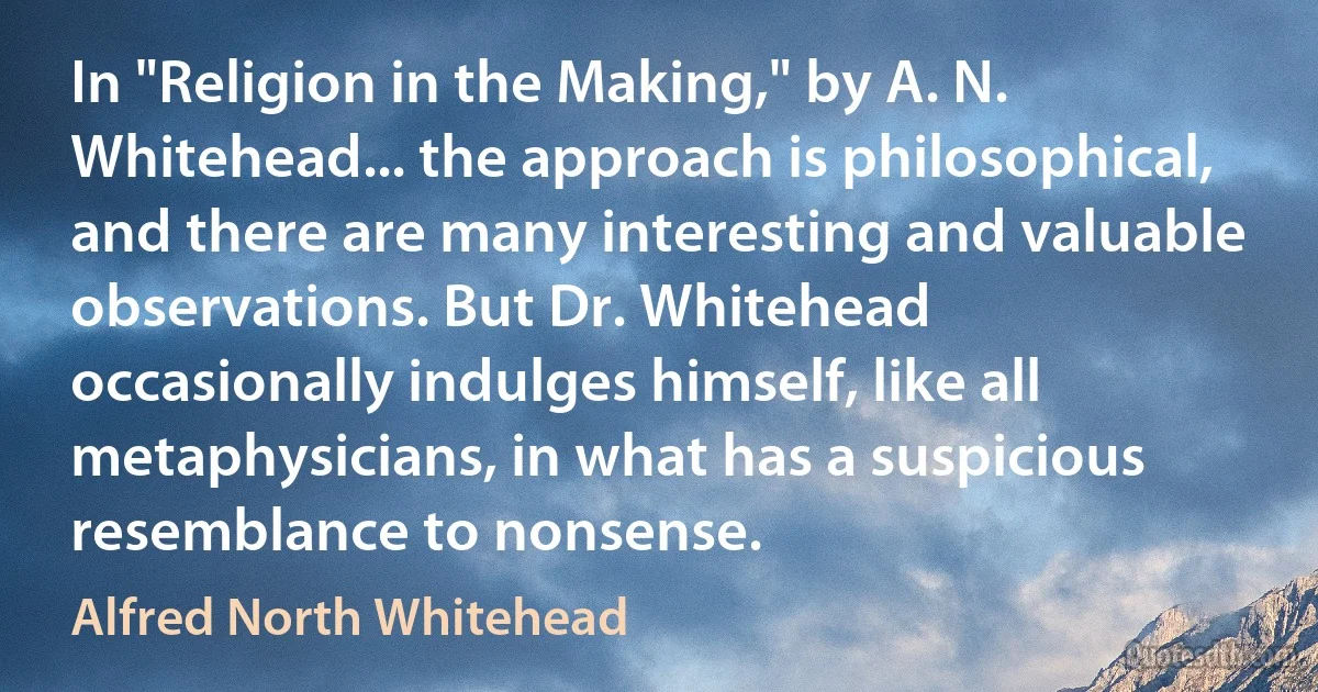 In "Religion in the Making," by A. N. Whitehead... the approach is philosophical, and there are many interesting and valuable observations. But Dr. Whitehead occasionally indulges himself, like all metaphysicians, in what has a suspicious resemblance to nonsense. (Alfred North Whitehead)