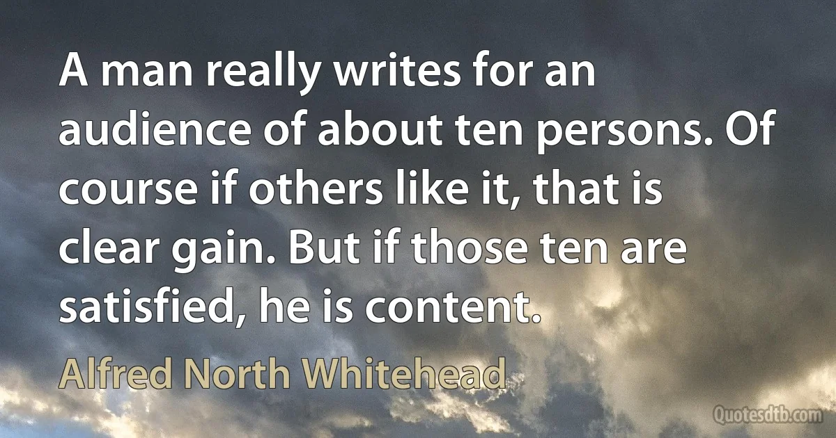 A man really writes for an audience of about ten persons. Of course if others like it, that is clear gain. But if those ten are satisfied, he is content. (Alfred North Whitehead)