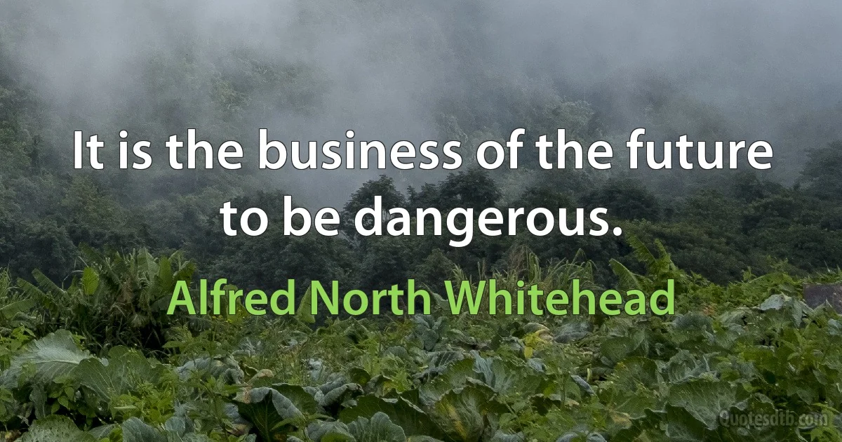 It is the business of the future to be dangerous. (Alfred North Whitehead)