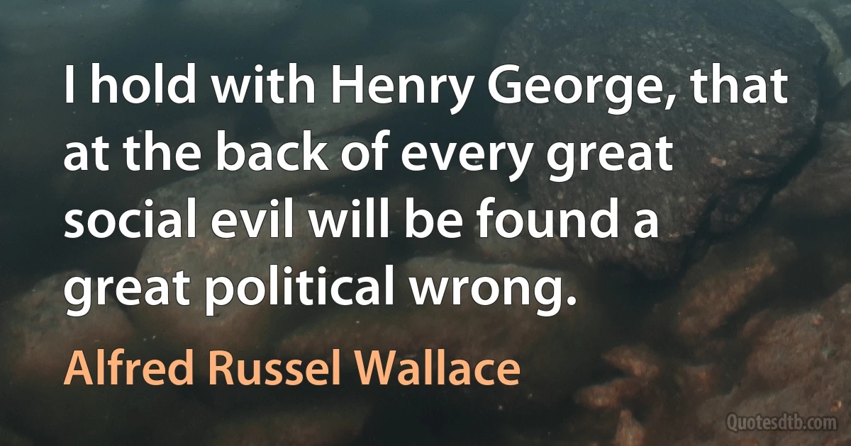 I hold with Henry George, that at the back of every great social evil will be found a great political wrong. (Alfred Russel Wallace)