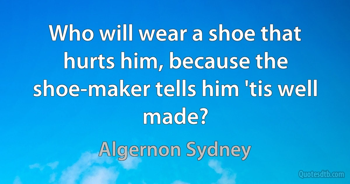 Who will wear a shoe that hurts him, because the shoe-maker tells him 'tis well made? (Algernon Sydney)