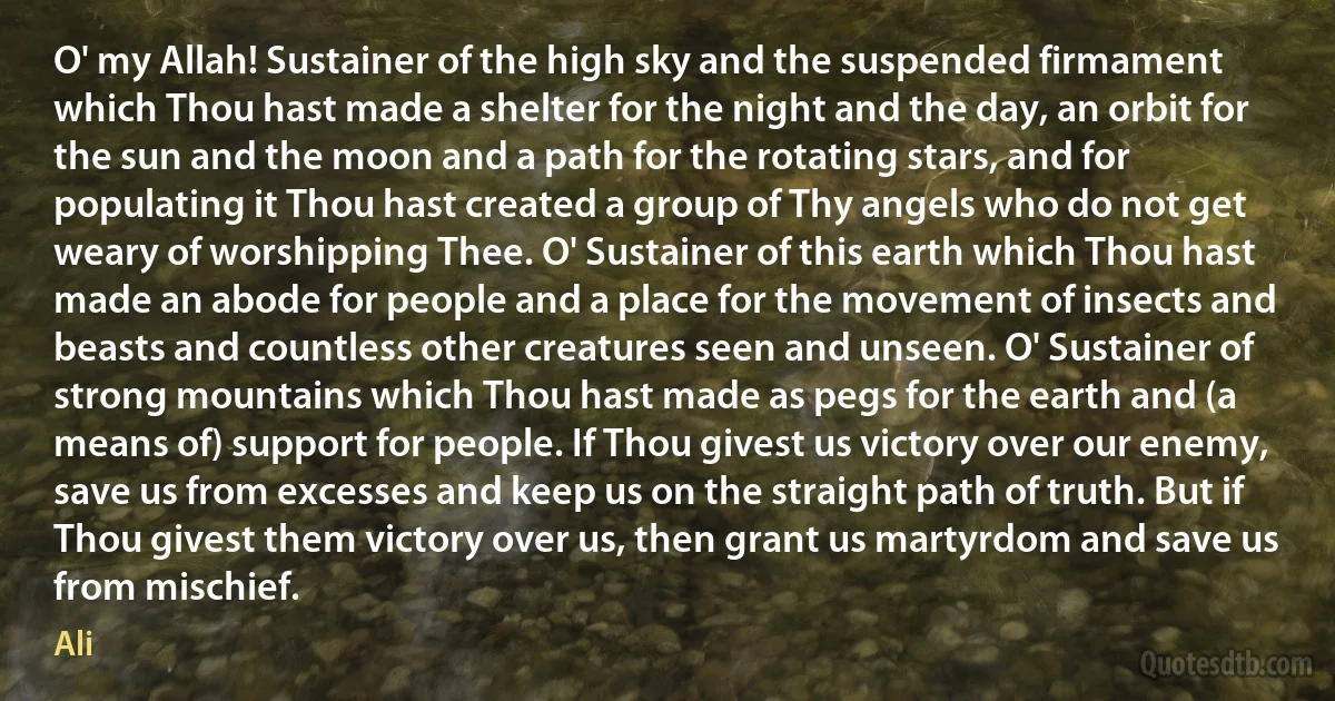 O' my Allah! Sustainer of the high sky and the suspended firmament which Thou hast made a shelter for the night and the day, an orbit for the sun and the moon and a path for the rotating stars, and for populating it Thou hast created a group of Thy angels who do not get weary of worshipping Thee. O' Sustainer of this earth which Thou hast made an abode for people and a place for the movement of insects and beasts and countless other creatures seen and unseen. O' Sustainer of strong mountains which Thou hast made as pegs for the earth and (a means of) support for people. If Thou givest us victory over our enemy, save us from excesses and keep us on the straight path of truth. But if Thou givest them victory over us, then grant us martyrdom and save us from mischief. (Ali)