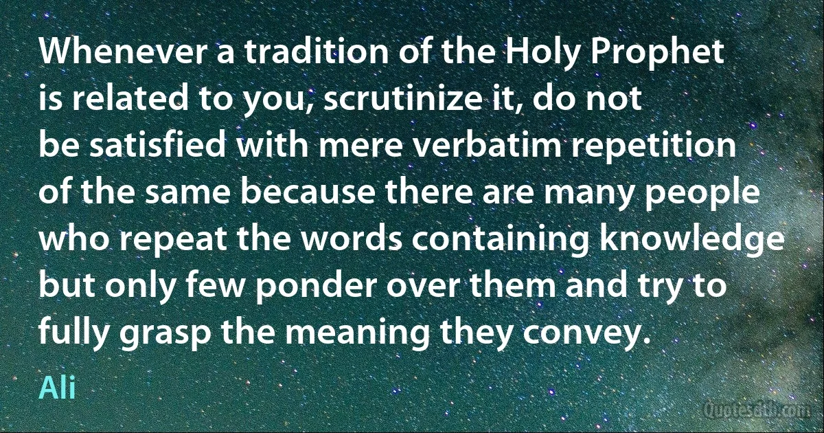 Whenever a tradition of the Holy Prophet is related to you, scrutinize it, do not be satisfied with mere verbatim repetition of the same because there are many people who repeat the words containing knowledge but only few ponder over them and try to fully grasp the meaning they convey. (Ali)