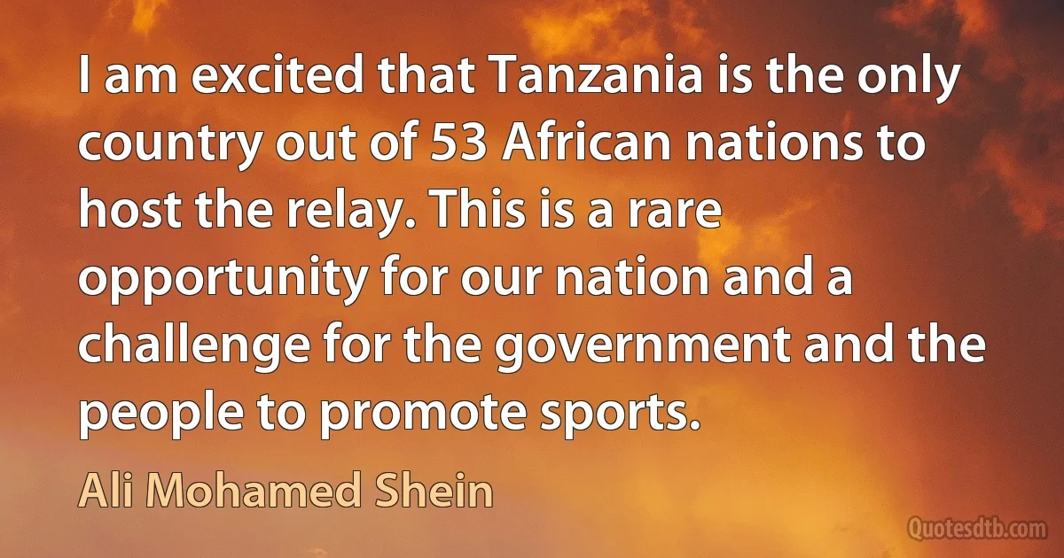 I am excited that Tanzania is the only country out of 53 African nations to host the relay. This is a rare opportunity for our nation and a challenge for the government and the people to promote sports. (Ali Mohamed Shein)