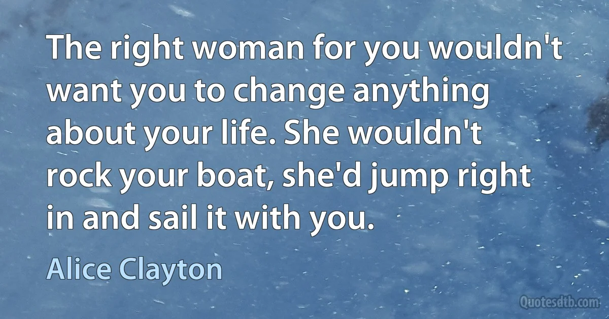 The right woman for you wouldn't want you to change anything about your life. She wouldn't rock your boat, she'd jump right in and sail it with you. (Alice Clayton)