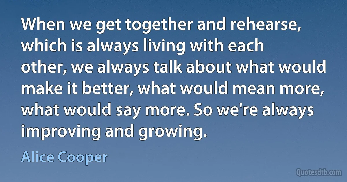 When we get together and rehearse, which is always living with each other, we always talk about what would make it better, what would mean more, what would say more. So we're always improving and growing. (Alice Cooper)