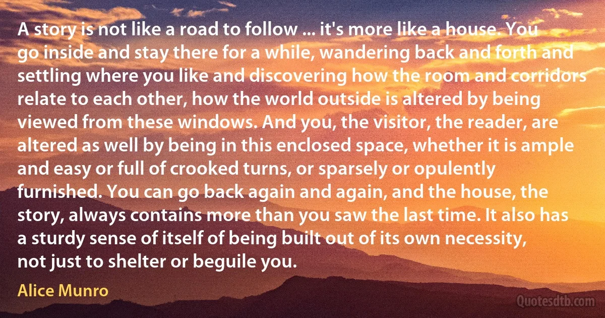 A story is not like a road to follow ... it's more like a house. You go inside and stay there for a while, wandering back and forth and settling where you like and discovering how the room and corridors relate to each other, how the world outside is altered by being viewed from these windows. And you, the visitor, the reader, are altered as well by being in this enclosed space, whether it is ample and easy or full of crooked turns, or sparsely or opulently furnished. You can go back again and again, and the house, the story, always contains more than you saw the last time. It also has a sturdy sense of itself of being built out of its own necessity, not just to shelter or beguile you. (Alice Munro)