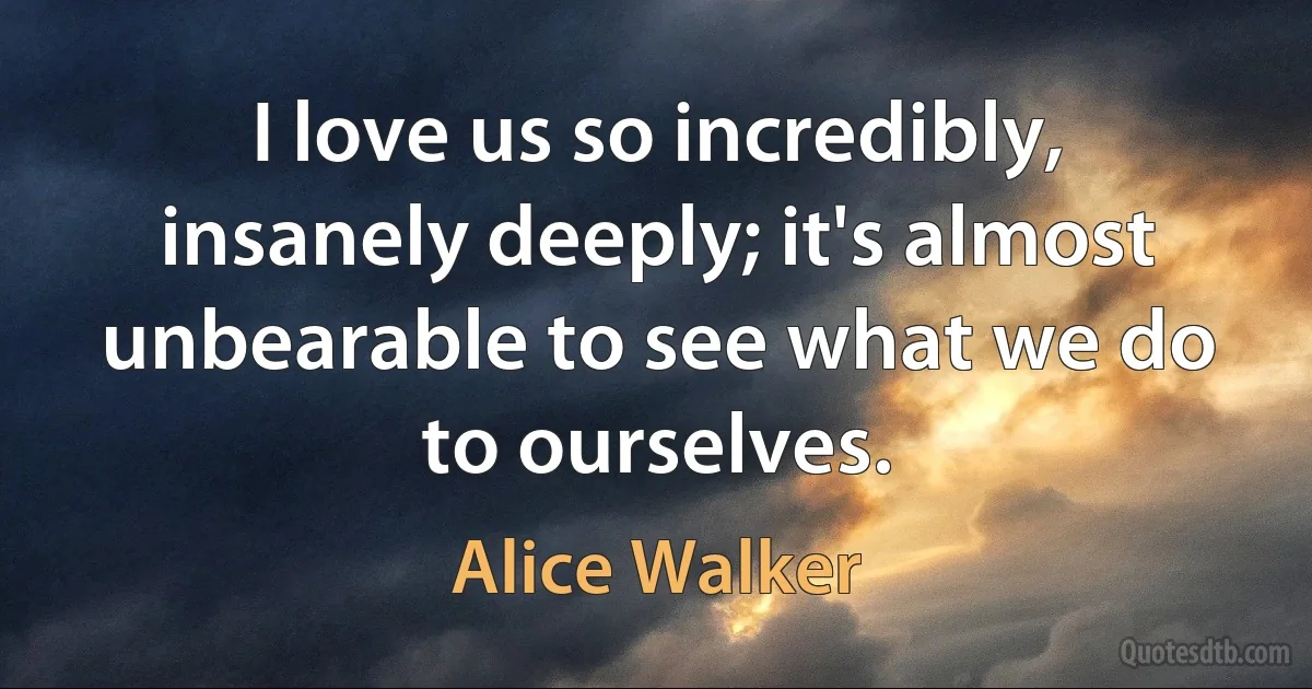 I love us so incredibly, insanely deeply; it's almost unbearable to see what we do to ourselves. (Alice Walker)