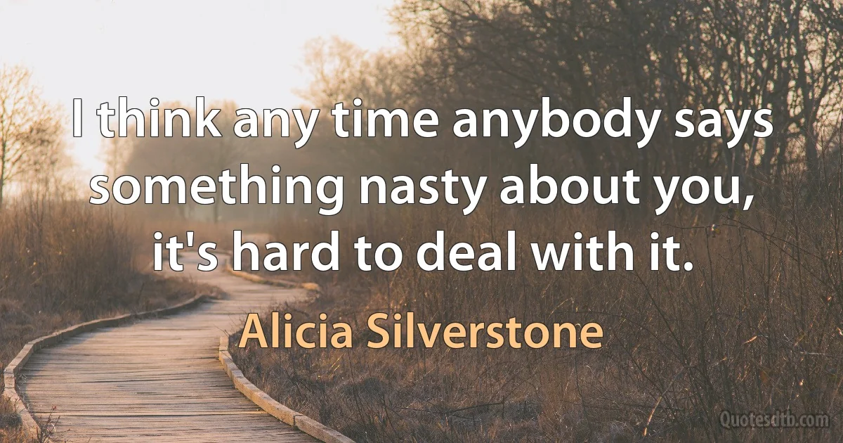 I think any time anybody says something nasty about you, it's hard to deal with it. (Alicia Silverstone)