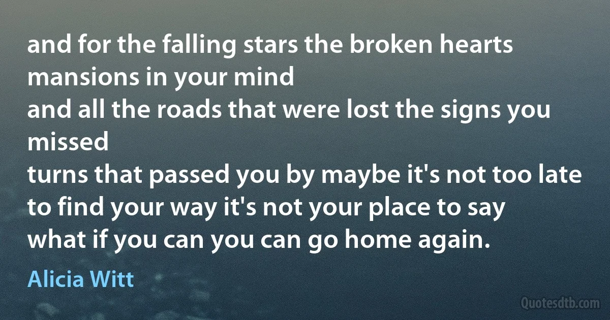 and for the falling stars the broken hearts mansions in your mind
and all the roads that were lost the signs you missed
turns that passed you by maybe it's not too late to find your way it's not your place to say
what if you can you can go home again. (Alicia Witt)