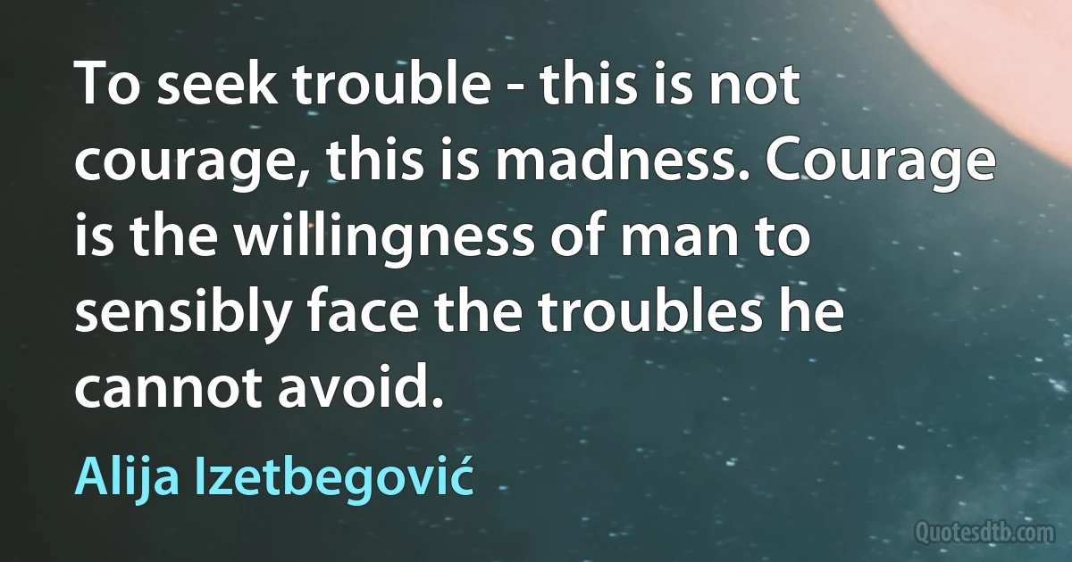 To seek trouble - this is not courage, this is madness. Courage is the willingness of man to sensibly face the troubles he cannot avoid. (Alija Izetbegović)