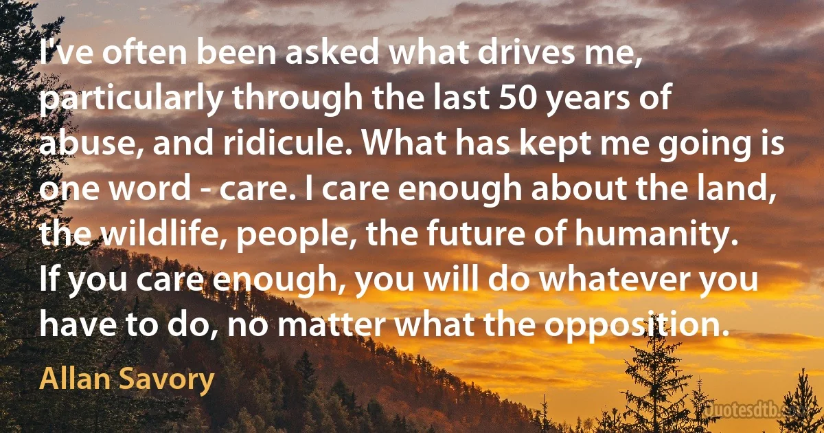 I've often been asked what drives me, particularly through the last 50 years of abuse, and ridicule. What has kept me going is one word - care. I care enough about the land, the wildlife, people, the future of humanity. If you care enough, you will do whatever you have to do, no matter what the opposition. (Allan Savory)