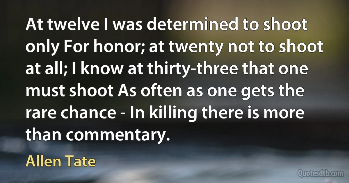 At twelve I was determined to shoot only For honor; at twenty not to shoot at all; I know at thirty-three that one must shoot As often as one gets the rare chance - In killing there is more than commentary. (Allen Tate)