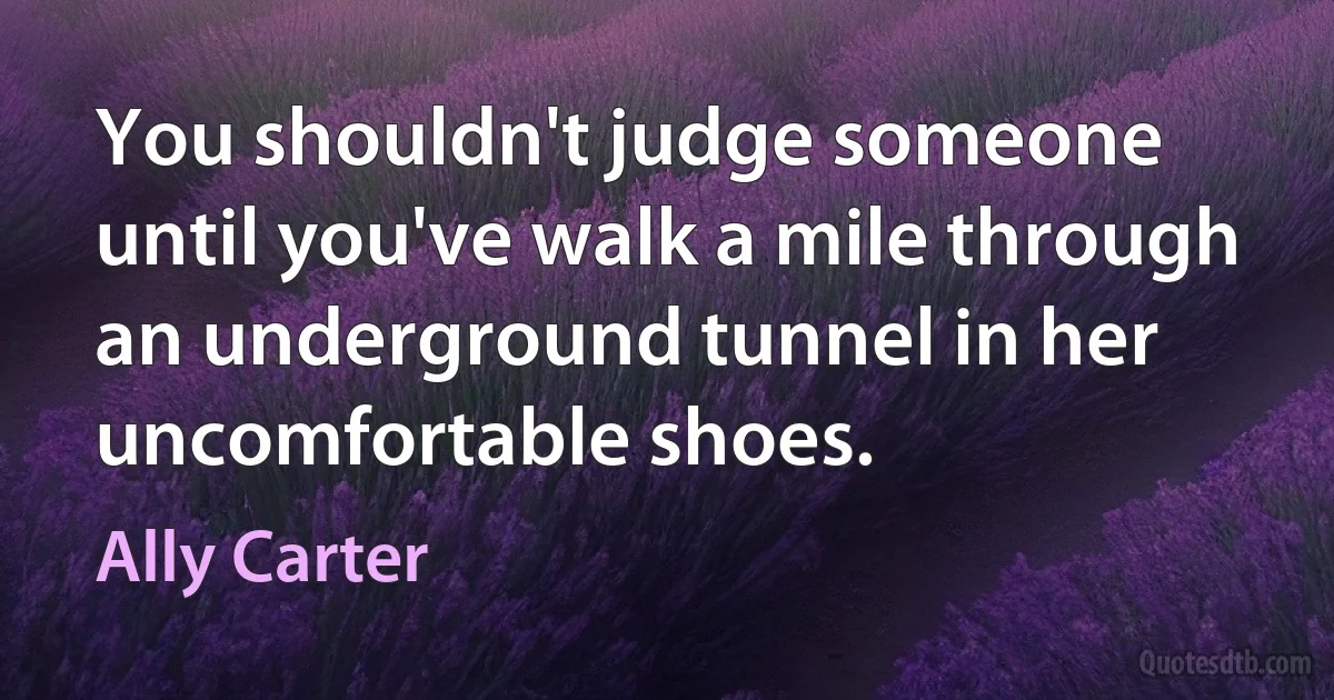 You shouldn't judge someone until you've walk a mile through an underground tunnel in her uncomfortable shoes. (Ally Carter)