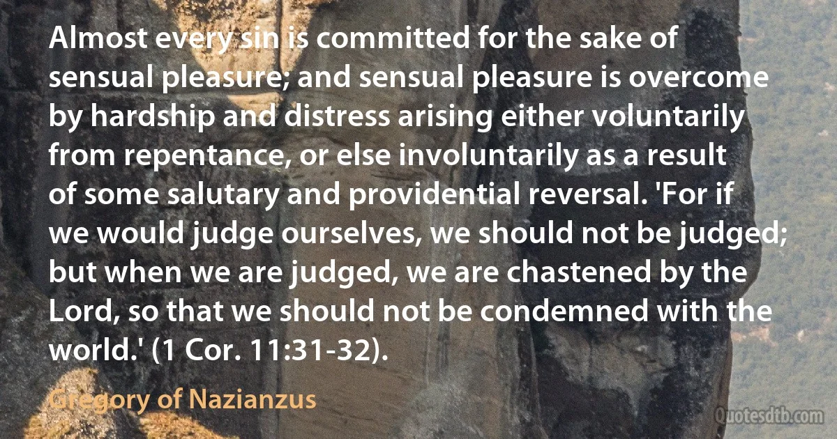 Almost every sin is committed for the sake of sensual pleasure; and sensual pleasure is overcome by hardship and distress arising either voluntarily from repentance, or else involuntarily as a result of some salutary and providential reversal. 'For if we would judge ourselves, we should not be judged; but when we are judged, we are chastened by the Lord, so that we should not be condemned with the world.' (1 Cor. 11:31-32). (Gregory of Nazianzus)