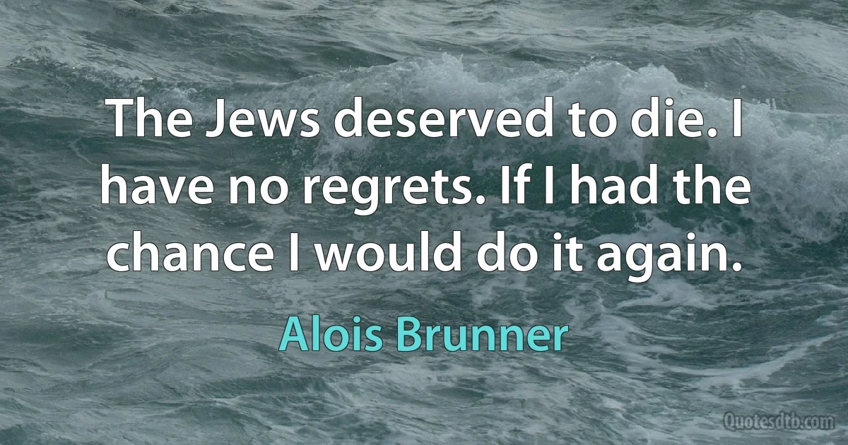 The Jews deserved to die. I have no regrets. If I had the chance I would do it again. (Alois Brunner)