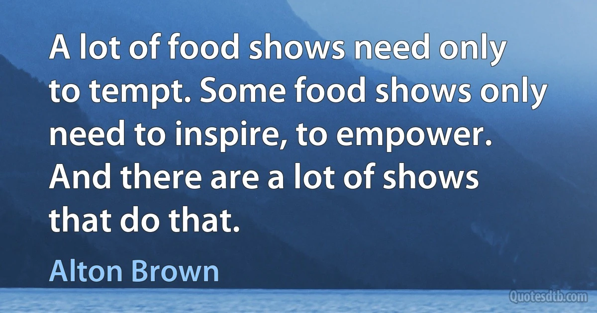 A lot of food shows need only to tempt. Some food shows only need to inspire, to empower. And there are a lot of shows that do that. (Alton Brown)