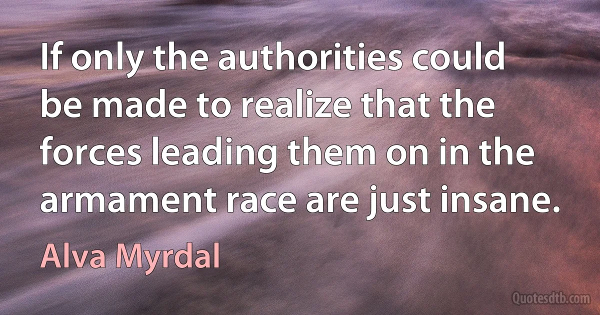 If only the authorities could be made to realize that the forces leading them on in the armament race are just insane. (Alva Myrdal)