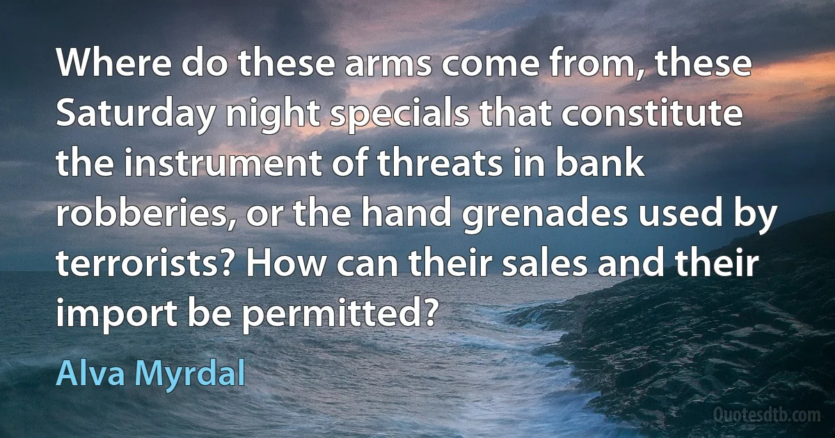 Where do these arms come from, these Saturday night specials that constitute the instrument of threats in bank robberies, or the hand grenades used by terrorists? How can their sales and their import be permitted? (Alva Myrdal)