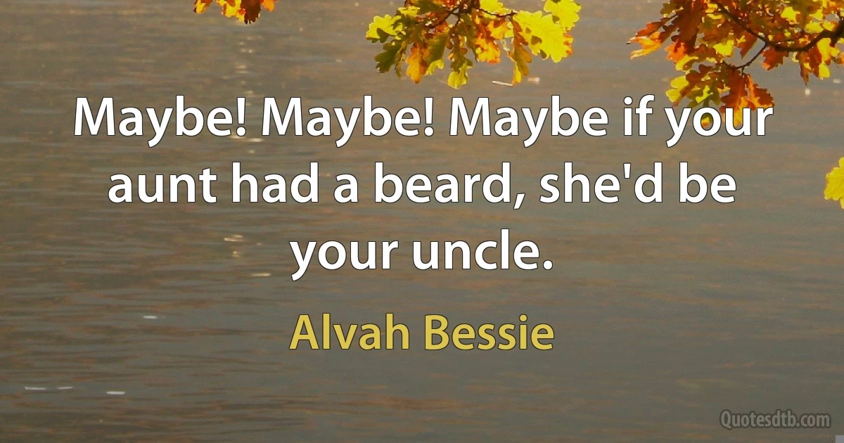 Maybe! Maybe! Maybe if your aunt had a beard, she'd be your uncle. (Alvah Bessie)