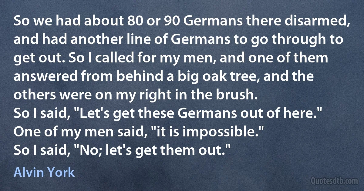 So we had about 80 or 90 Germans there disarmed, and had another line of Germans to go through to get out. So I called for my men, and one of them answered from behind a big oak tree, and the others were on my right in the brush.
So I said, "Let's get these Germans out of here."
One of my men said, "it is impossible."
So I said, "No; let's get them out." (Alvin York)