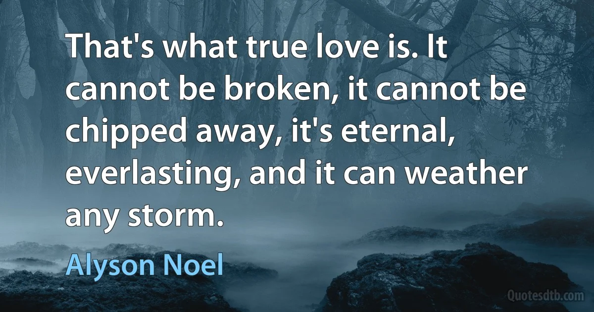 That's what true love is. It cannot be broken, it cannot be chipped away, it's eternal, everlasting, and it can weather any storm. (Alyson Noel)