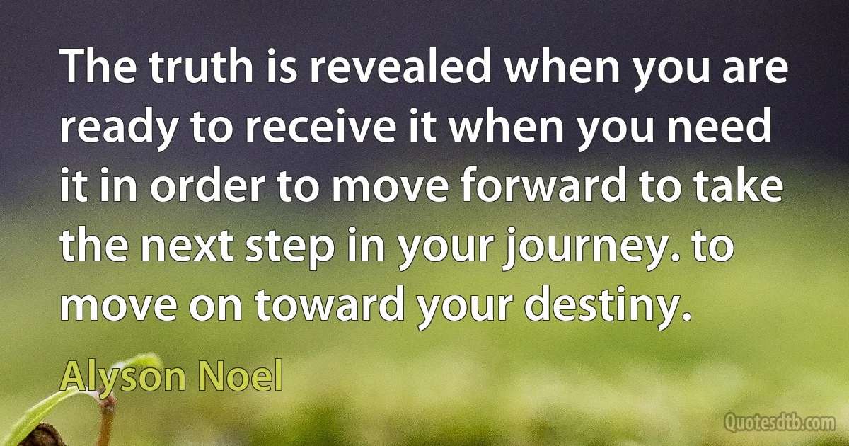 The truth is revealed when you are ready to receive it when you need it in order to move forward to take the next step in your journey. to move on toward your destiny. (Alyson Noel)